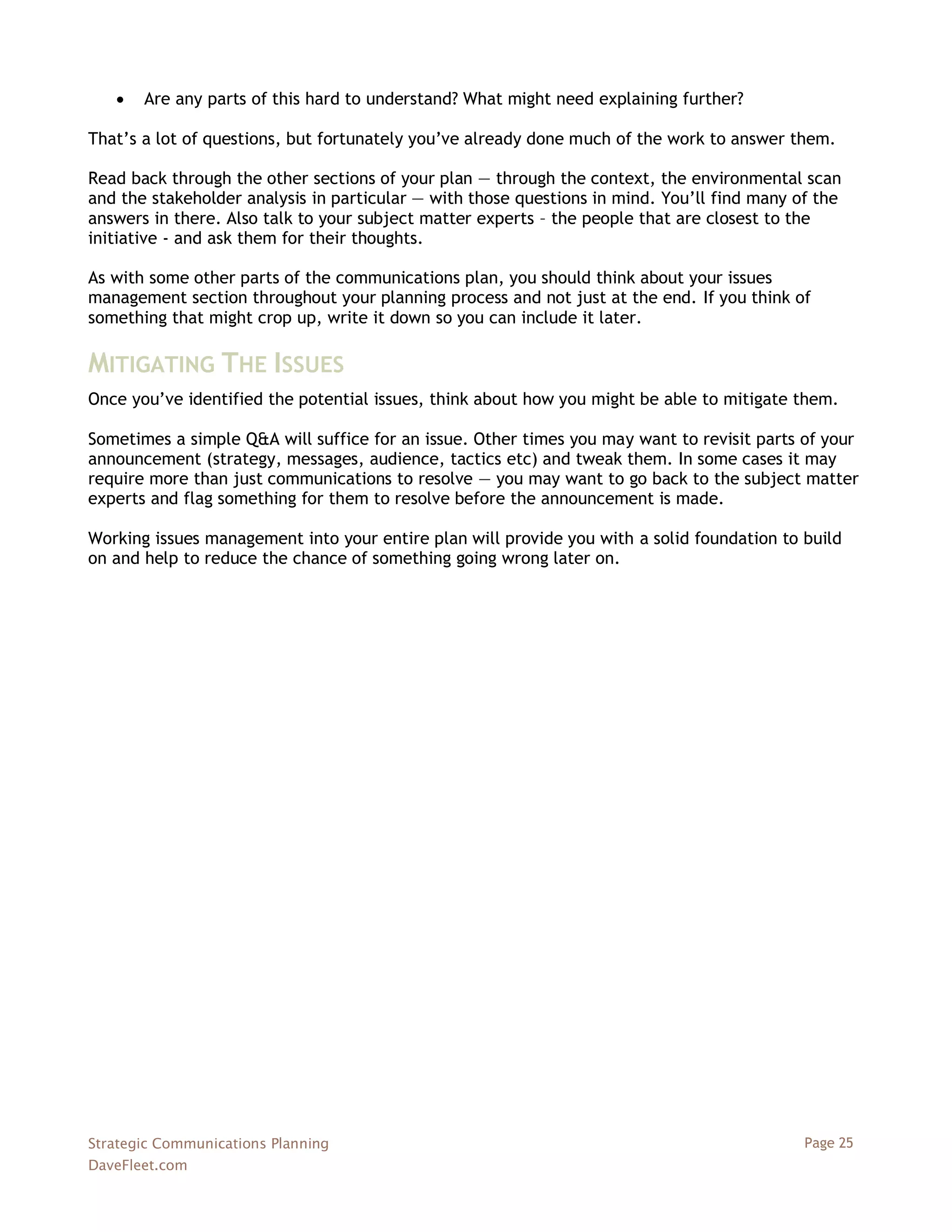    Are any parts of this hard to understand? What might need explaining further?

That‘s a lot of questions, but fortunately you‘ve already done much of the work to answer them.

Read back through the other sections of your plan — through the context, the environmental scan
and the stakeholder analysis in particular — with those questions in mind. You‘ll find many of the
answers in there. Also talk to your subject matter experts – the people that are closest to the
initiative - and ask them for their thoughts.

As with some other parts of the communications plan, you should think about your issues
management section throughout your planning process and not just at the end. If you think of
something that might crop up, write it down so you can include it later.

MITIGATING THE ISSUES
Once you‘ve identified the potential issues, think about how you might be able to mitigate them.

Sometimes a simple Q&A will suffice for an issue. Other times you may want to revisit parts of your
announcement (strategy, messages, audience, tactics etc) and tweak them. In some cases it may
require more than just communications to resolve — you may want to go back to the subject matter
experts and flag something for them to resolve before the announcement is made.

Working issues management into your entire plan will provide you with a solid foundation to build
on and help to reduce the chance of something going wrong later on.




Strategic Communications Planning                                                            Page 25
DaveFleet.com
 