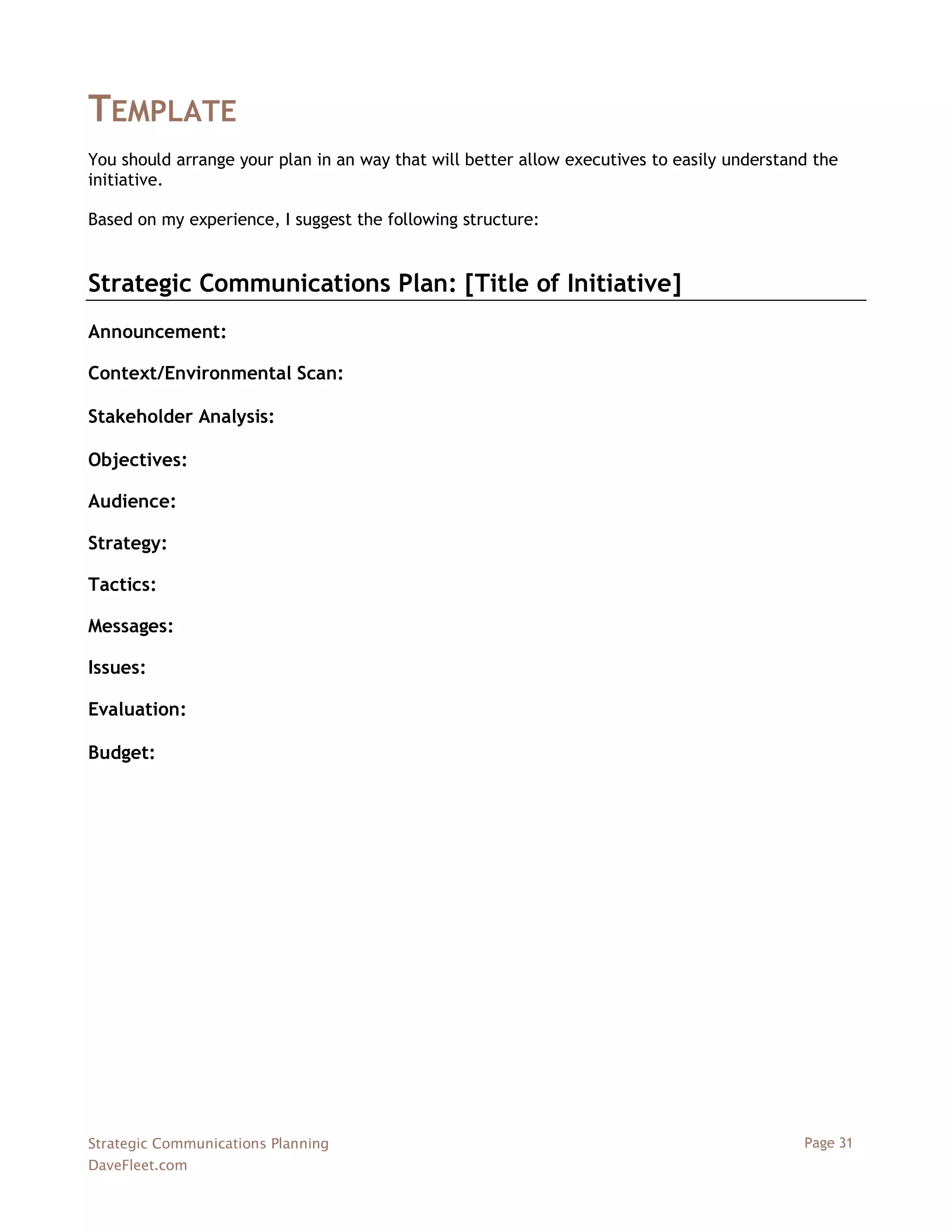TEMPLATE
You should arrange your plan in an way that will better allow executives to easily understand the
initiative.

Based on my experience, I suggest the following structure:


Strategic Communications Plan: [Title of Initiative]
Announcement:

Context/Environmental Scan:

Stakeholder Analysis:

Objectives:

Audience:

Strategy:

Tactics:

Messages:

Issues:

Evaluation:

Budget:




Strategic Communications Planning                                                           Page 31
DaveFleet.com
 