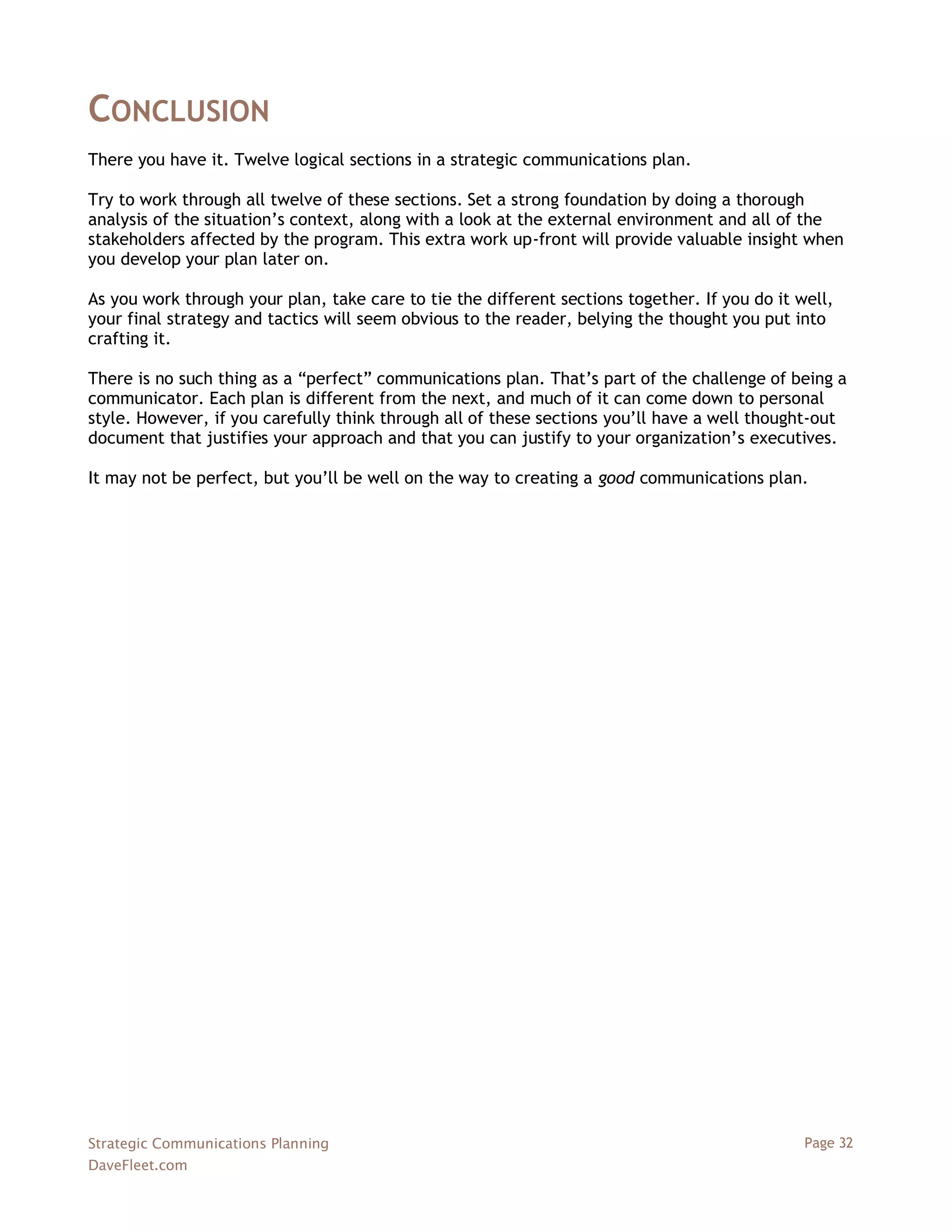CONCLUSION
There you have it. Twelve logical sections in a strategic communications plan.

Try to work through all twelve of these sections. Set a strong foundation by doing a thorough
analysis of the situation‘s context, along with a look at the external environment and all of the
stakeholders affected by the program. This extra work up-front will provide valuable insight when
you develop your plan later on.

As you work through your plan, take care to tie the different sections together. If you do it well,
your final strategy and tactics will seem obvious to the reader, belying the thought you put into
crafting it.

There is no such thing as a ―perfect‖ communications plan. That‘s part of the challenge of being a
communicator. Each plan is different from the next, and much of it can come down to personal
style. However, if you carefully think through all of these sections you‘ll have a well thought-out
document that justifies your approach and that you can justify to your organization‘s executives.

It may not be perfect, but you‘ll be well on the way to creating a good communications plan.




Strategic Communications Planning                                                              Page 32
DaveFleet.com
 