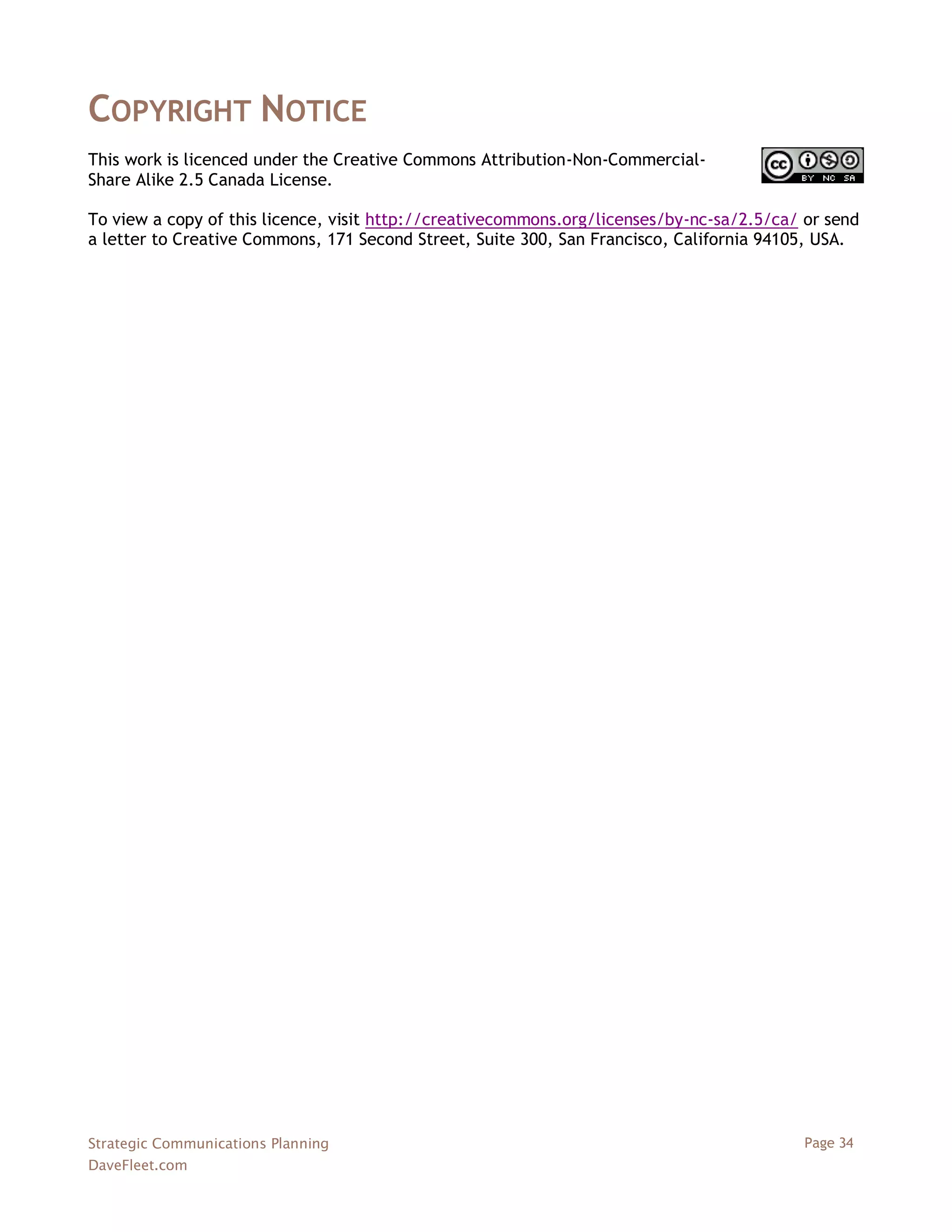 COPYRIGHT NOTICE
This work is licenced under the Creative Commons Attribution-Non-Commercial-
Share Alike 2.5 Canada License.

To view a copy of this licence, visit http://creativecommons.org/licenses/by-nc-sa/2.5/ca/ or send
a letter to Creative Commons, 171 Second Street, Suite 300, San Francisco, California 94105, USA.




Strategic Communications Planning                                                          Page 34
DaveFleet.com
 