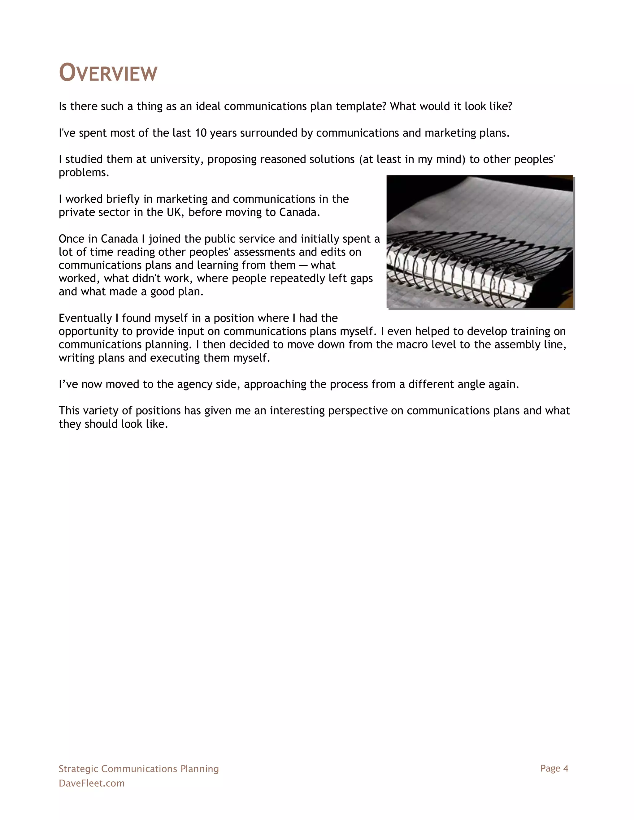 OVERVIEW
Is there such a thing as an ideal communications plan template? What would it look like?

I've spent most of the last 10 years surrounded by communications and marketing plans.

I studied them at university, proposing reasoned solutions (at least in my mind) to other peoples'
problems.

I worked briefly in marketing and communications in the
private sector in the UK, before moving to Canada.

Once in Canada I joined the public service and initially spent a
lot of time reading other peoples' assessments and edits on
communications plans and learning from them ─ what
worked, what didn't work, where people repeatedly left gaps
and what made a good plan.

Eventually I found myself in a position where I had the
opportunity to provide input on communications plans myself. I even helped to develop training on
communications planning. I then decided to move down from the macro level to the assembly line,
writing plans and executing them myself.

I‘ve now moved to the agency side, approaching the process from a different angle again.

This variety of positions has given me an interesting perspective on communications plans and what
they should look like.




Strategic Communications Planning                                                              Page 4
DaveFleet.com
 