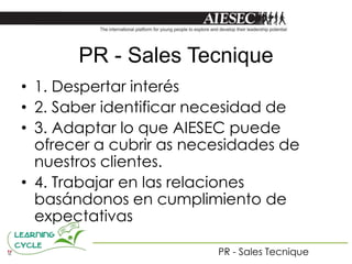 PR - Sales Tecnique
• 1. Despertar interés
• 2. Saber identificar necesidad de
• 3. Adaptar lo que AIESEC puede
  ofrecer a cubrir as necesidades de
  nuestros clientes.
• 4. Trabajar en las relaciones
  basándonos en cumplimiento de
  expectativas

                         PR - Sales Tecnique
 