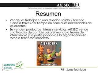 Resumen
• Vender es trabajar en una relación solida y hacerla
  fuerte a través del tiempo en base a las necesidades de
  los clientes.
• Se venden productos , ideas y servicios. AIESEC vende
  una filosofía de cambio para el mundo a través del
  intercambio y la participación de la organización en
  torno a tener mas impacto.




                                    PR - Sales Tecnique
 