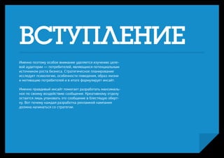 ВСТУПЛЕНИЕ
Именно поэтому особое внимание уделяется изучению целе-
вой аудитории — потребителей, являющихся потенциальным
источником роста бизнеса. Стратегическое планирование
исследует психологию, особенности поведения, образ жизни
и мотивацию потребителей и в итоге формулирует инсайт.

Именно правдивый инсайт помогает разработать максималь-
ное по своему воздействию сообщение. Креативному отделу
остается лишь упаковать это сообщение в блестящую оберт-
ку. Вот почему каждая разработка рекламной кампания
должна начинаться со стратегии.
 