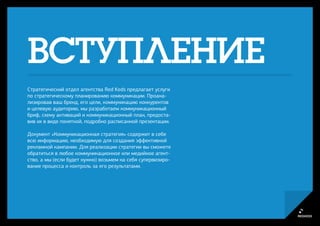 ВСТУПЛЕНИЕ
Стратегический отдел агентства Red Keds предлагает услуги
по стратегическому планированию коммуникации. Проана-
лизировав ваш бренд, его цели, коммуникацию конкурентов
и целевую аудиторию, мы разработаем коммуникационный
бриф, схему активаций и коммуникационный план, предоста-
вив их в виде понятной, подробно расписанной презентации.

Документ «Коммуникационная стратегия» содержит в себе
всю информацию, необходимую для создания эффективной
рекламной кампании. Для реализации стратегии вы сможете
обратиться в любое коммуникационное или медийное агент-
ство, а мы (если будет нужно) возьмем на себя супервизиро-
вание процесса и контроль за его результатами.
 