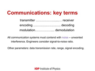 Communications: key terms
transmitter ……………........… receiver
encoding …………………….. decoding
modulation…………….... demodulation
All communication systems must contend with noise – unwanted
interference. Engineers consider signal-to-noise ratio.
Other parameters: data transmission rate, range, signal encoding.
 