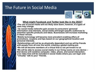 The Future in Social Media

            What might Facebook and Twitter look like in the 2022?
      •The use of social media will not likely slow down, however, it’s types of
      uses may change.
      • As social media networks gain access to consumers’ personal
      information and interests, social media will target specific audiences to
      advertise specific products and ideas. Businesses will increase marketing
      in these venues.
      •Mobile technology will become more prevalent enabling offers of
      promotions, coupons and tips based on our geographical location and
      personal interests.
      •Relationships will not be as physically dependent and we will be friends
      with people from all over the world, creating a global melting pot.
      •We will all become members of a virtual that is not yet known to us.
      •We will be able to access social media in our living rooms on one device –
      that device will combine computer, video, phone, and social interaction.
      Live video time will be included in social media where you can login and
      “virtually” talk to your “friends.
 