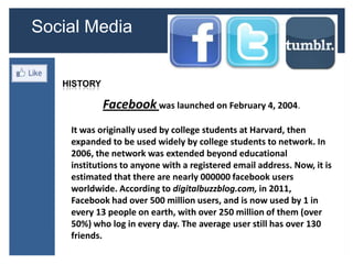 Social Media


   HISTORY

             Facebook was launched on February 4, 2004.
    It was originally used by college students at Harvard, then
    expanded to be used widely by college students to network. In
    2006, the network was extended beyond educational
    institutions to anyone with a registered email address. Now, it is
    estimated that there are nearly 000000 facebook users
    worldwide. According to digitalbuzzblog.com, in 2011,
    Facebook had over 500 million users, and is now used by 1 in
    every 13 people on earth, with over 250 million of them (over
    50%) who log in every day. The average user still has over 130
    friends.
 