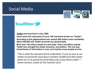 Social Media


   TWITTER
   Twitter was launched in July, 2006.
   Users send and read posts of up to 140 characters known as "tweets".
   According to the globeandmail.com, almost 200 million users worldwide.
   About 460,000 new Twitter accounts are opened daily.
   More than 140 million tweets are sent daily. That’s one billion weekly.
   Twitter has changed the media, business, and politics. The one-way
   transmission of information is vast, and reaches many people at once.

    “This is what the naysayers fail to understand: it's just as easy to use
    Twitter to spread the word about a brilliant 10,000-word New Yorker
    article as it is to spread the word about your Lucky Charms habit.” –
    Steven Johnson, author of The Invention of Air
 
