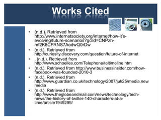 Works Cited
• (n.d.). Retrieved from
  http://www.internetsociety.org/internet/how-it’s-
  evolving/future-scenarios?gclid=CNPzh-
  mf2K8CFRNS7AodwQ0rDw
•   (n.d.). Retrieved from
    http://curiosity.discovery.com/question/future-of-internet
•   . (n.d.). Retrieved from
    http://www.schoelles.com/Telephone/teltimeline.htm
•   (n.d.). Retrieved from http://www.businessinsider.com/how-
    facebook-was-founded-2010-3
•   (n.d.). Retrieved from
    http://www.guardian.co.uk/technology/2007/jul/25/media.new
    media
•   (n.d.). Retrieved from
    http://www.theglobeandmail.com/news/technology/tech-
    news/the-history-of-twitter-140-characters-at-a-
    time/article1949299/
 