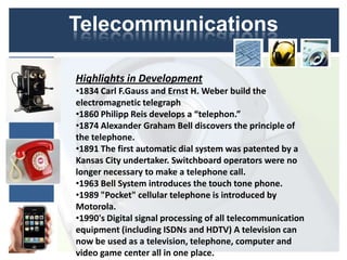 Telecommunications

Highlights in Development
•1834 Carl F.Gauss and Ernst H. Weber build the
electromagnetic telegraph
•1860 Philipp Reis develops a “telephon.”
•1874 Alexander Graham Bell discovers the principle of
the telephone.
•1891 The first automatic dial system was patented by a
Kansas City undertaker. Switchboard operators were no
longer necessary to make a telephone call.
•1963 Bell System introduces the touch tone phone.
•1989 "Pocket" cellular telephone is introduced by
Motorola.
•1990's Digital signal processing of all telecommunication
equipment (including ISDNs and HDTV) A television can
now be used as a television, telephone, computer and
video game center all in one place.
 