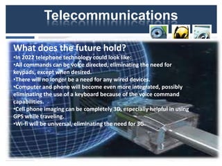 Telecommunications

What does the future hold?
•In 2022 telephone technology could look like:
•All commands can be voice directed, eliminating the need for
keypads, except when desired.
•There will no longer be a need for any wired devices.
•Computer and phone will become even more integrated, possibly
eliminating the use of a keyboard because of the voice command
capabilities.
•Cell phone imaging can be completely 3D, especially helpful in using
GPS while traveling.
•Wi-fi will be universal, eliminating the need for 3G.
 
