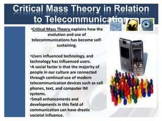 Critical Mass Theory in Relation
       to Telecommunication
     •Critical Mass Theory explains how the
                 Development
               evolution and use of
     telecommunications has become self-
                sustaining.

     •Users influenced technology, and
     technology has influenced users.
     •A social factor is that the majority of
     people in our culture are connected
     through continual use of modern
     telecommunication devices such as cell
     phones, text, and computer IM
     systems.
     •Small enhancements and
     developments in this field of
     communication can have drastic
     societal influence.
 