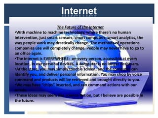 Internet
                        The Future of the Internet
•With machine to machine technology, where there's no human
intervention, just smart sensors, smart computers, smart analytics, the
way people work may drastically change. The methods of operations
companies use will completely change. People may never have to go to
an office again.
•The internet is EVERYWHERE: on every person, accessible at every
location, in our personal devices. A computer is no longer necessary.
•At the store, you may simply touch a screen, and the computer can
identify you, and deliver personal information. You may shop by voice
command and products will be retrieved and brought directly to you.
•We may have “chips” inserted, and can command actions with our
minds.
•These ideas may seem like science fiction, but I believe are possible in
the future.
 