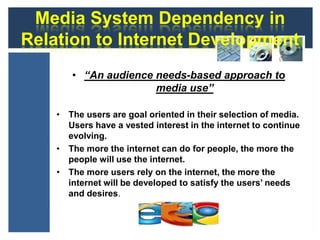 Media System Dependency in
Relation to Internet Development
       • “An audience needs-based approach to
                      media use”

    • The users are goal oriented in their selection of media.
      Users have a vested interest in the internet to continue
      evolving.
    • The more the internet can do for people, the more the
      people will use the internet.
    • The more users rely on the internet, the more the
      internet will be developed to satisfy the users’ needs
      and desires.
 