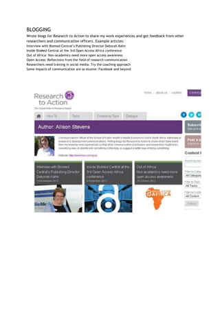 BLOGGING
Wrote blogs for Research to Action to share my work experiences and get feedback from other
researchers and communication officers. Example articles:
Interview with Biomed Central’s Publishing Director Deborah Kahn
Inside BioMed Central at the 3rd Open Access Africa conference
Out of Africa: Non-academics need more open access awareness
Open Access: Reflections from the field of research communication
Researchers need training in social media: Try the coaching approach
Some impacts of communication are so elusive: Facebook and beyond
 