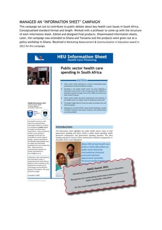MANAGED AN ‘INFORMATION SHEET’ CAMPAIGN
This campaign set out to contribute to public debate about key health care issues in South Africa.
Conceptualised standard format and length. Worked with a professor to come up with the structure
of each information sheet. Edited and designed final products. Disseminated information sheets.
Later, the campaign was extended to Ghana and Tanzania and the products were given out at a
policy workshop in Ghana. Received a Marketing Advancement & Communication in Education award in
2011 for this campaign.
 