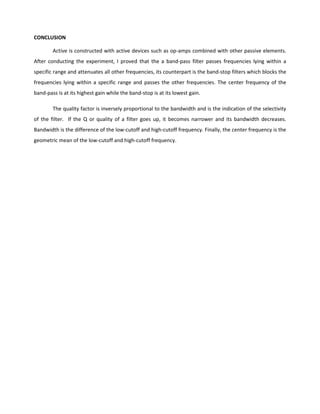 CONCLUSION

        Active is constructed with active devices such as op-amps combined with other passive elements.
After conducting the experiment, I proved that the a band-pass filter passes frequencies lying within a
specific range and attenuates all other frequencies, its counterpart is the band-stop filters which blocks the
frequencies lying within a specific range and passes the other frequencies. The center frequency of the
band-pass is at its highest gain while the band-stop is at its lowest gain.

        The quality factor is inversely proportional to the bandwidth and is the indication of the selectivity
of the filter. If the Q or quality of a filter goes up, it becomes narrower and its bandwidth decreases.
Bandwidth is the difference of the low-cutoff and high-cutoff frequency. Finally, the center frequency is the
geometric mean of the low-cutoff and high-cutoff frequency.
 