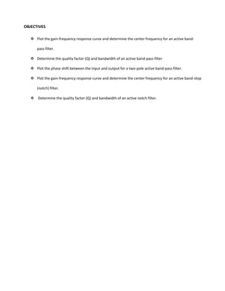OBJECTIVES

    Plot the gain-frequency response curve and determine the center frequency for an active band-

      pass filter.

    Determine the quality factor (Q) and bandwidth of an active band-pass filter

    Plot the phase shift between the input and output for a two-pole active band-pass filter.

    Plot the gain-frequency response curve and determine the center frequency for an active band-stop

      (notch) filter.

    Determine the quality factor (Q) and bandwidth of an active notch filter.
 