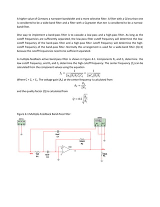 A higher value of Q means a narrower bandwidth and a more selective filter. A filter with a Q less than one
is considered to be a wide-band filter and a filter with a Q greater than ten is considered to be a narrow-
band filter.

One way to implement a band-pass filter is to cascade a low-pass and a high-pass filter. As long as the
cutoff frequencies are sufficiently separated, the low-pass filter cutoff frequency will determine the low-
cutoff frequency of the band-pass filter and a high-pass filter cutoff frequency will determine the high-
cutoff frequency of the band-pass filter. Normally this arrangement is used for a wide-band filter (Q 1)
because the cutoff frequencies need to be sufficient separated.

A multiple-feedback active band-pass filter is shown in Figure 4-1. Components R1 and C1 determine the
low-cutoff frequency, and R2 and C2 determine the high-cutoff frequency. The center frequency (fo) can be
calculated from the component values using the equation



Where C = C1 = C2. The voltage gain (AV) at the center frequency is calculated from



and the quality factor (Q) is calculated from




Figure 4-1 Multiple-Feedback Band-Pass Filter
                                                                         XBP1
 XFG1

                                                                    IN      OUT




                                 10nF
                                  C1

                                                          100kΩ
                                                            R2
                                                741
                                        3
                                                                                Vo
                                                      6
           Vin   1kΩ                    2                                       10kΩ
                        10nF
                  R1                                                            RL
                         C2
 