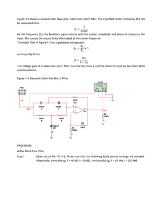 Figure 4-2 shows a second-order (two-pole) Sallen-Key notch filter. The expected center frequency (fO) can
be calculated from


At this frequency (fo), the feedback signal returns with the correct amplitude and phase to attenuate the
input. This causes the output to be attenuated at the center frequency.
The notch filter in Figure 4-2 has a passband voltage gain


and a quality factor



The voltage gain of a Sallen-Key notch filter must be less than 2 and the circuit Q must be less than 10 to
avoid oscillation.

Figure 4-2 Two pole Sallen-Key Notch Filter
                                                                       XBP1

  XFG1                                                            IN      OUT




                                              27kΩ
                                               27kΩ
                                              R52
                                                  R/2
                  50nF              50nF          3
                   0.05µF
                    C3             0.05µF
                                     C
         Vin           C             C                     6
                                                  2       741                 Vo
                                                                              RL
                  54kΩ               54kΩ                                     10kΩ
                   54kΩ               54kΩ
                                       R
                   R3                                                         0
                       R                 R
                                                        R2
                                 100nF
                                 2C           R1        10kΩ
                                              13kΩ
                             0
                                              0




PROCEDURE
Active Band-Pass Filter
Step 1          Open circuit file FIG 4-1. Make sure that the following Bode plotter settings are selected.
                Magnitude, Vertical (Log, F = 40 dB, I = 10 dB), Horizontal (Log, F = 10 kHz, I = 100 Hz)
 