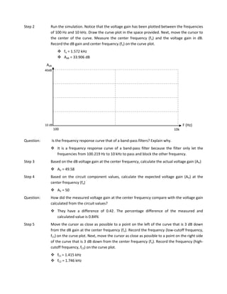 Step 2         Run the simulation. Notice that the voltage gain has been plotted between the frequencies
               of 100 Hz and 10 kHz. Draw the curve plot in the space provided. Next, move the cursor to
               the center of the curve. Measure the center frequency (fo) and the voltage gain in dB.
               Record the dB gain and center frequency (fo) on the curve plot.
                       fo = 1.572 kHz
                       AdB = 33.906 dB
             AdB
            40dB




            10 dB                                                                                 F (Hz)
                    100                                                                     10k


Question:       Is the frequency response curve that of a band-pass filters? Explain why.
                It is a frequency response curve of a band-pass filter because the filter only let the
                 frequencies from 100.219 Hz to 10 kHz to pass and block the other frequency.
Step 3         Based on the dB voltage gain at the center frequency, calculate the actual voltage gain (AV)
                AV = 49.58
Step 4         Based on the circuit component values, calculate the expected voltage gain (AV) at the
               center frequency (fo)
                AV = 50
Question:      How did the measured voltage gain at the center frequency compare with the voltage gain
               calculated from the circuit values?
                They have a difference of 0.42. The percentage difference of the measured and
                 calculated value is 0.84%
Step 5         Move the cursor as close as possible to a point on the left of the curve that is 3 dB down
               from the dB gain at the center frequency (fo). Record the frequency (low-cutoff frequency,
               fC1) on the curve plot. Next, move the cursor as close as possible to a point on the right side
               of the curve that is 3 dB down from the center frequency (fo). Record the frequency (high-
               cutoff frequency, fC2) on the curve plot.
                fC1 = 1.415 kHz
                fC2 = 1.746 kHz
 