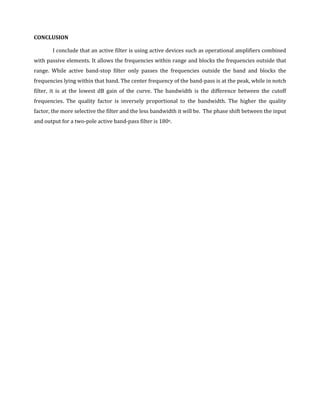CONCLUSION

       I conclude that an active filter is using active devices such as operational amplifiers combined
with passive elements. It allows the frequencies within range and blocks the frequencies outside that
range. While active band-stop filter only passes the frequencies outside the band and blocks the
frequencies lying within that band. The center frequency of the band-pass is at the peak, while in notch
filter, it is at the lowest dB gain of the curve. The bandwidth is the difference between the cutoff
frequencies. The quality factor is inversely proportional to the bandwidth. The higher the quality
factor, the more selective the filter and the less bandwidth it will be. The phase shift between the input
and output for a two-pole active band-pass filter is 180o.
 