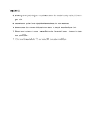 OBJECTIVES

   Plot the gain-frequency response curve and determine the center frequency for an active band-

     pass filter.

   Determine the quality factor (Q) and bandwidth of an active band-pass filter

   Plot the phase shift between the input and output for a two-pole active band-pass filter.

   Plot the gain-frequency response curve and determine the center frequency for an active band-

     stop (notch) filter.

   Determine the quality factor (Q) and bandwidth of an active notch filter.
 