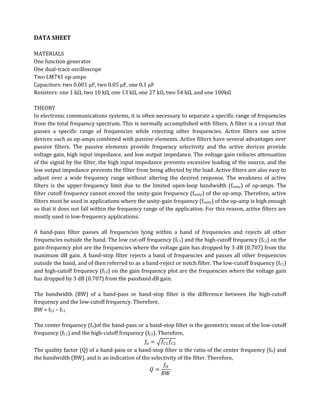 DATA SHEET

MATERIALS
One function generator
One dual-trace oscilloscope
Two LM741 op-amps
Capacitors: two 0.001 µF, two 0.05 µF, one 0.1 µF
Resistors: one 1 kΩ, two 10 kΩ, one 13 kΩ, one 27 kΩ, two 54 kΩ, and one 100kΩ

THEORY
In electronic communications systems, it is often necessary to separate a specific range of frequencies
from the total frequency spectrum. This is normally accomplished with filters. A filter is a circuit that
passes a specific range of frequencies while rejecting other frequencies. Active filters use active
devices such as op-amps combined with passive elements. Active filters have several advantages over
passive filters. The passive elements provide frequency selectivity and the active devices provide
voltage gain, high input impedance, and low output impedance. The voltage gain reduces attenuation
of the signal by the filter, the high input impedance prevents excessive loading of the source, and the
low output impedance prevents the filter from being affected by the load. Active filters are also easy to
adjust over a wide frequency range without altering the desired response. The weakness of active
filters is the upper-frequency limit due to the limited open-loop bandwidth (funity) of op-amps. The
filter cutoff frequency cannot exceed the unity-gain frequency (funity) of the op-amp. Therefore, active
filters must be used in applications where the unity-gain frequency (funity) of the op-amp is high enough
so that it does not fall within the frequency range of the application. For this reason, active filters are
mostly used in low-frequency applications.

A band-pass filter passes all frequencies lying within a band of frequencies and rejects all other
frequencies outside the band. The low cut-off frequency (fC1) and the high-cutoff frequency (fC2) on the
gain-frequency plot are the frequencies where the voltage gain has dropped by 3 dB (0.707) from the
maximum dB gain. A band-stop filter rejects a band of frequencies and passes all other frequencies
outside the band, and of then referred to as a band-reject or notch filter. The low-cutoff frequency (fC1)
and high-cutoff frequency (fC2) on the gain frequency plot are the frequencies where the voltage gain
has dropped by 3 dB (0.707) from the passband dB gain.

The bandwidth (BW) of a band-pass or band-stop filter is the difference between the high-cutoff
frequency and the low-cutoff frequency. Therefore,
BW = fC2 – fC1

The center frequency (fo)of the band-pass or a band-stop filter is the geometric mean of the low-cutoff
frequency (fC1) and the high-cutoff frequency (fC2). Therefore,

The quality factor (Q) of a band-pass or a band-stop filter is the ratio of the center frequency (fO) and
the bandwidth (BW), and is an indication of the selectivity of the filter. Therefore,
 