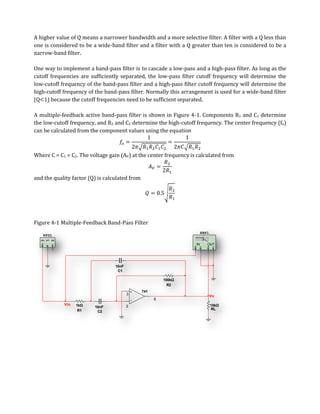 A higher value of Q means a narrower bandwidth and a more selective filter. A filter with a Q less than
one is considered to be a wide-band filter and a filter with a Q greater than ten is considered to be a
narrow-band filter.

One way to implement a band-pass filter is to cascade a low-pass and a high-pass filter. As long as the
cutoff frequencies are sufficiently separated, the low-pass filter cutoff frequency will determine the
low-cutoff frequency of the band-pass filter and a high-pass filter cutoff frequency will determine the
high-cutoff frequency of the band-pass filter. Normally this arrangement is used for a wide-band filter
(Q 1) because the cutoff frequencies need to be sufficient separated.

A multiple-feedback active band-pass filter is shown in Figure 4-1. Components R1 and C1 determine
the low-cutoff frequency, and R2 and C2 determine the high-cutoff frequency. The center frequency (fo)
can be calculated from the component values using the equation



Where C = C1 = C2. The voltage gain (AV) at the center frequency is calculated from


and the quality factor (Q) is calculated from




Figure 4-1 Multiple-Feedback Band-Pass Filter
                                                                        XBP1
   XFG1

                                                                   IN      OUT




                                  10nF
                                   C1

                                                          100kΩ
                                                            R2
                                                741
                                         3
                                                                               Vo
                                                      6
            Vin   1kΩ                    2                                     10kΩ
                         10nF
                   R1                                                          RL
                          C2
 