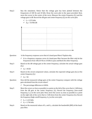 Step 2      Run the simulation. Notice that the voltage gain has been plotted between the
            frequencies of 100 Hz and 10 kHz. Draw the curve plot in the space provided. Next,
            move the cursor to the center of the curve. Measure the center frequency (f o) and the
            voltage gain in dB. Record the dB gain and center frequency (fo) on the curve plot.
                fo = 1.572 kHz
                AdB = 33.906 dB




Question:   Is the frequency response curve that of a band-pass filters? Explain why.
             It is a frequency response curve of a band-pass filter because the filter only let the
              frequencies from 100.219 Hz to 10 kHz to pass and block the other frequency.
Step 3      Based on the dB voltage gain at the center frequency, calculate the actual voltage gain
            (AV)
             AV = 49.58
Step 4      Based on the circuit component values, calculate the expected voltage gain (AV) at the
            center frequency (fo)
             AV = 50
Question:   How did the measured voltage gain at the center frequency compare with the voltage
            gain calculated from the circuit values?
             The percentage difference is 0.84%
Step 5      Move the cursor as close as possible to a point on the left of the curve that is 3 dB down
            from the dB gain at the center frequency (fo). Record the frequency (low-cutoff
            frequency, fC1) on the curve plot. Next, move the cursor as close as possible to a point
            on the right side of the curve that is 3 dB down from the center frequency (fo). Record
            the frequency (high-cutoff frequency, fC2) on the curve plot.
             fC1 = 1.415 kHz
             fC2 = 1.746 kHz
Step 6      Based on the measured values of fC1 and fC2, calculate the bandwidth (BW) of the band-
            pass filter.
 