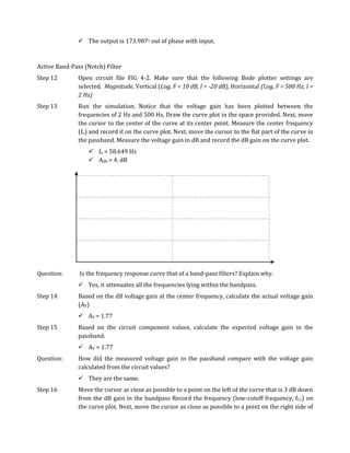  The output is 173.987o out of phase with input.



Active Band-Pass (Notch) Filter
Step 12        Open circuit file FIG 4-2. Make sure that the following Bode plotter settings are
               selected. Magnitude, Vertical (Log, F = 10 dB, I = -20 dB), Horizontal (Log, F = 500 Hz, I =
               2 Hz)
Step 13        Run the simulation. Notice that the voltage gain has been plotted between the
               frequencies of 2 Hz and 500 Hz. Draw the curve plot in the space provided. Next, move
               the cursor to the center of the curve at its center point. Measure the center frequency
               (fo) and record it on the curve plot. Next, move the cursor to the flat part of the curve in
               the passband. Measure the voltage gain in dB and record the dB gain on the curve plot.
                    fo = 58.649 Hz
                    AdB = 4. dB




Question:      Is the frequency response curve that of a band-pass filters? Explain why.
                Yes, it attenuates all the frequencies lying within the bandpass.
Step 14        Based on the dB voltage gain at the center frequency, calculate the actual voltage gain
               (AV)
                AV = 1.77
Step 15        Based on the circuit component values, calculate the expected voltage gain in the
               passband.
                AV = 1.77
Question:      How did the measured voltage gain in the passband compare with the voltage gain
               calculated from the circuit values?
                They are the same.
Step 16        Move the cursor as close as possible to a point on the left of the curve that is 3 dB down
               from the dB gain in the bandpass Record the frequency (low-cutoff frequency, fC1) on
               the curve plot. Next, move the cursor as close as possible to a point on the right side of
 