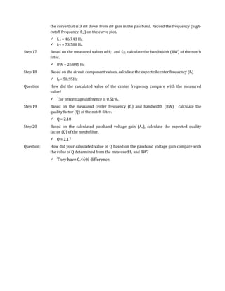 the curve that is 3 dB down from dB gain in the passband. Record the frequency (high-
            cutoff frequency, fC2) on the curve plot.
             fC1 = 46.743 Hz
             fC2 = 73.588 Hz
Step 17     Based on the measured values of fC1 and fC2, calculate the bandwidth (BW) of the notch
            filter.
             BW = 26.845 Hz
Step 18     Based on the circuit component values, calculate the expected center frequency (fo)
             fo = 58.95Hz
Question    How did the calculated value of the center frequency compare with the measured
            value?
             The percentage difference is 0.51%.
Step 19     Based on the measured center frequency (fo) and bandwidth (BW) , calculate the
            quality factor (Q) of the notch filter.
             Q = 2.18
Step 20     Based on the calculated passband voltage gain (Av), calculate the expected quality
            factor (Q) of the notch filter.
             Q = 2.17
Question:   How did your calculated value of Q based on the passband voltage gain compare with
            the value of Q determined from the measured fo and BW?
               They have 0.46% difference.
 