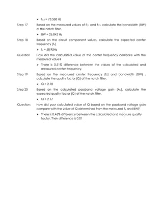  fC2 = 73.588 Hz
Step 17     Based on the measured values of fC1 and fC2, calculate the bandwidth (BW)
            of the notch filter.
             BW = 26.845 Hz
Step 18     Based on the circuit component values, calculate the expected center
            frequency (fo)
             fo = 58.95Hz
Question    How did the calculated value of the center frequency compare with the
            measured value?
             There is 0.51% difference between the values of the calculated and
              measured center frequency.
Step 19     Based on the measured center frequency (fo) and bandwidth (BW) ,
            calculate the quality factor (Q) of the notch filter.
             Q = 2.18
Step 20     Based on the calculated passband voltage gain (Av), calculate the
            expected quality factor (Q) of the notch filter.
             Q = 2.17
Question:   How did your calculated value of Q based on the passband voltage gain
            compare with the value of Q determined from the measured fo and BW?
             There is 0.46% difference between the calculated and measure quality
              factor. Their difference is 0.01
 