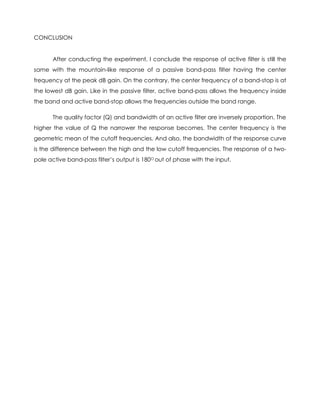 CONCLUSION


       After conducting the experiment, I conclude the response of active filter is still the
same with the mountain-like response of a passive band-pass filter having the center
frequency at the peak dB gain. On the contrary, the center frequency of a band-stop is at
the lowest dB gain. Like in the passive filter, active band-pass allows the frequency inside
the band and active band-stop allows the frequencies outside the band range.

       The quality factor (Q) and bandwidth of an active filter are inversely proportion. The
higher the value of Q the narrower the response becomes. The center frequency is the
geometric mean of the cutoff frequencies. And also, the bandwidth of the response curve
is the difference between the high and the low cutoff frequencies. The response of a two-
pole active band-pass filter’s output is 180O out of phase with the input.
 