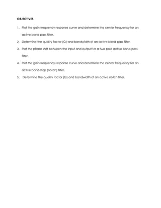 OBJECTIVES

1. Plot the gain-frequency response curve and determine the center frequency for an

     active band-pass filter.

2. Determine the quality factor (Q) and bandwidth of an active band-pass filter

3. Plot the phase shift between the input and output for a two-pole active band-pass

     filter.

4. Plot the gain-frequency response curve and determine the center frequency for an

     active band-stop (notch) filter.

5.   Determine the quality factor (Q) and bandwidth of an active notch filter.
 