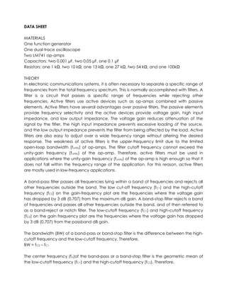 DATA SHEET

MATERIALS
One function generator
One dual-trace oscilloscope
Two LM741 op-amps
Capacitors: two 0.001 µF, two 0.05 µF, one 0.1 µF
Resistors: one 1 kΩ, two 10 kΩ, one 13 kΩ, one 27 kΩ, two 54 kΩ, and one 100kΩ

THEORY
In electronic communications systems, it is often necessary to separate a specific range of
frequencies from the total frequency spectrum. This is normally accomplished with filters. A
filter is a circuit that passes a specific range of frequencies while rejecting other
frequencies. Active filters use active devices such as op-amps combined with passive
elements. Active filters have several advantages over passive filters. The passive elements
provide frequency selectivity and the active devices provide voltage gain, high input
impedance, and low output impedance. The voltage gain reduces attenuation of the
signal by the filter, the high input impedance prevents excessive loading of the source,
and the low output impedance prevents the filter from being affected by the load. Active
filters are also easy to adjust over a wide frequency range without altering the desired
response. The weakness of active filters is the upper-frequency limit due to the limited
open-loop bandwidth (funity) of op-amps. The filter cutoff frequency cannot exceed the
unity-gain frequency (funity) of the op-amp. Therefore, active filters must be used in
applications where the unity-gain frequency (funity) of the op-amp is high enough so that it
does not fall within the frequency range of the application. For this reason, active filters
are mostly used in low-frequency applications.

A band-pass filter passes all frequencies lying within a band of frequencies and rejects all
other frequencies outside the band. The low cut-off frequency (fC1) and the high-cutoff
frequency (fC2) on the gain-frequency plot are the frequencies where the voltage gain
has dropped by 3 dB (0.707) from the maximum dB gain. A band-stop filter rejects a band
of frequencies and passes all other frequencies outside the band, and of then referred to
as a band-reject or notch filter. The low-cutoff frequency (fC1) and high-cutoff frequency
(fC2) on the gain frequency plot are the frequencies where the voltage gain has dropped
by 3 dB (0.707) from the passband dB gain.

The bandwidth (BW) of a band-pass or band-stop filter is the difference between the high-
cutoff frequency and the low-cutoff frequency. Therefore,
BW = fC2 – fC1

The center frequency (fo)of the band-pass or a band-stop filter is the geometric mean of
the low-cutoff frequency (fC1) and the high-cutoff frequency (fC2). Therefore,
 