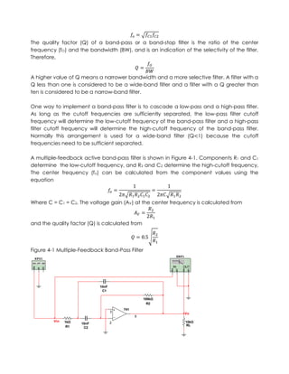 The quality factor (Q) of a band-pass or a band-stop filter is the ratio of the center
frequency (fO) and the bandwidth (BW), and is an indication of the selectivity of the filter.
Therefore,


A higher value of Q means a narrower bandwidth and a more selective filter. A filter with a
Q less than one is considered to be a wide-band filter and a filter with a Q greater than
ten is considered to be a narrow-band filter.

One way to implement a band-pass filter is to cascade a low-pass and a high-pass filter.
As long as the cutoff frequencies are sufficiently separated, the low-pass filter cutoff
frequency will determine the low-cutoff frequency of the band-pass filter and a high-pass
filter cutoff frequency will determine the high-cutoff frequency of the band-pass filter.
Normally this arrangement is used for a wide-band filter (Q 1) because the cutoff
frequencies need to be sufficient separated.

A multiple-feedback active band-pass filter is shown in Figure 4-1. Components R1 and C1
determine the low-cutoff frequency, and R2 and C2 determine the high-cutoff frequency.
The center frequency (fo) can be calculated from the component values using the
equation



Where C = C1 = C2. The voltage gain (AV) at the center frequency is calculated from



and the quality factor (Q) is calculated from




Figure 4-1 Multiple-Feedback Band-Pass Filter
                                                               XBP1
 XFG1

                                                          IN      OUT




                            10nF
                             C1

                                                 100kΩ
                                                   R2
                                       741
                                   3
                                                                      Vo
                                             6
         Vin   1kΩ                 2                                  10kΩ
                     10nF
                R1                                                    RL
                      C2
 