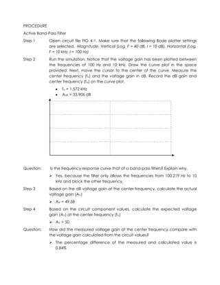 PROCEDURE
Active Band-Pass Filter
Step 1       Open circuit file FIG 4-1. Make sure that the following Bode plotter settings
             are selected. Magnitude, Vertical (Log, F = 40 dB, I = 10 dB), Horizontal (Log,
             F = 10 kHz, I = 100 Hz)
Step 2       Run the simulation. Notice that the voltage gain has been plotted between
             the frequencies of 100 Hz and 10 kHz. Draw the curve plot in the space
             provided. Next, move the cursor to the center of the curve. Measure the
             center frequency (fo) and the voltage gain in dB. Record the dB gain and
             center frequency (fo) on the curve plot.
                    fo = 1.572 kHz
                    AdB = 33.906 dB




Question:     Is the frequency response curve that of a band-pass filters? Explain why.
              Yes, because the filter only allows the frequencies from 100.219 Hz to 10
               kHz and block the other frequency.
Step 3       Based on the dB voltage gain at the center frequency, calculate the actual
             voltage gain (AV)
              AV = 49.58
Step 4       Based on the circuit component values, calculate the expected voltage
             gain (AV) at the center frequency (fo)
              AV = 50
Question:    How did the measured voltage gain at the center frequency compare with
             the voltage gain calculated from the circuit values?
              The percentage difference of the measured and calculated value is
               0.84%
 