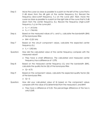Step 5      Move the cursor as close as possible to a point on the left of the curve that is
            3 dB down from the dB gain at the center frequency (fo). Record the
            frequency (low-cutoff frequency, fC1) on the curve plot. Next, move the
            cursor as close as possible to a point on the right side of the curve that is 3 dB
            down from the center frequency (fo). Record the frequency (high-cutoff
            frequency, fC2) on the curve plot.
             fC1 = 1.415 kHz
             fC2 = 1.746 kHz
Step 6      Based on the measured values of fC1 and fC2, calculate the bandwidth (BW)
            of the band-pass filter.
             BW = 0.331 kHz
Step 7      Based on the circuit component values, calculate the expected center
            frequency (fo)
             fo = 1.592 kHz
Question:   How did the calculated value of the center frequency compare with the
            measured value?
             They have a small difference. The calculated and measured center
              frequency has a difference of 1.27%.
Step 8      Based on the measured center frequency (fo) and the bandwidth (BW),
            calculate the quality factor (Q) of the band-pass filter.
             Q = 4.75
Step 9      Based on the component values, calculate the expected quality factor (Q)
            of the band-pass filter.
             Q=5
Question:   How did your calculated value of Q based on the component values
            compare with the value of Q determined from the measured fo and BW?
             They have a difference of 0.25. The percentage difference of the two is
              only 5.26%
 