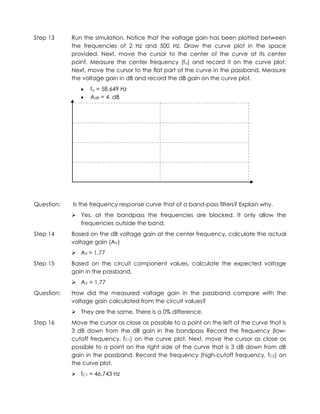 Step 13     Run the simulation. Notice that the voltage gain has been plotted between
            the frequencies of 2 Hz and 500 Hz. Draw the curve plot in the space
            provided. Next, move the cursor to the center of the curve at its center
            point. Measure the center frequency (fo) and record it on the curve plot.
            Next, move the cursor to the flat part of the curve in the passband. Measure
            the voltage gain in dB and record the dB gain on the curve plot.
                   fo = 58.649 Hz
                   AdB = 4. dB




Question:   Is the frequency response curve that of a band-pass filters? Explain why.
             Yes, at the bandpass the frequencies are blocked. It only allow the
              frequencies outside the band.
Step 14     Based on the dB voltage gain at the center frequency, calculate the actual
            voltage gain (AV)
             AV = 1.77
Step 15     Based on the circuit component values, calculate the expected voltage
            gain in the passband.
             AV = 1.77
Question:   How did the measured voltage gain in the passband compare with the
            voltage gain calculated from the circuit values?
             They are the same. There is a 0% difference.
Step 16     Move the cursor as close as possible to a point on the left of the curve that is
            3 dB down from the dB gain in the bandpass Record the frequency (low-
            cutoff frequency, fC1) on the curve plot. Next, move the cursor as close as
            possible to a point on the right side of the curve that is 3 dB down from dB
            gain in the passband. Record the frequency (high-cutoff frequency, fC2) on
            the curve plot.
             fC1 = 46.743 Hz
 