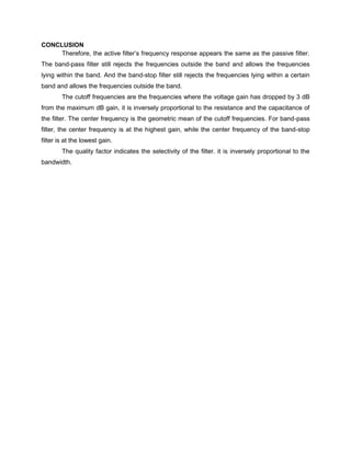 CONCLUSION
     Therefore, the active filter’s frequency response appears the same as the passive filter.
The band-pass filter still rejects the frequencies outside the band and allows the frequencies
lying within the band. And the band-stop filter still rejects the frequencies lying within a certain
band and allows the frequencies outside the band.
        The cutoff frequencies are the frequencies where the voltage gain has dropped by 3 dB
from the maximum dB gain, it is inversely proportional to the resistance and the capacitance of
the filter. The center frequency is the geometric mean of the cutoff frequencies. For band-pass
filter, the center frequency is at the highest gain, while the center frequency of the band-stop
filter is at the lowest gain.
        The quality factor indicates the selectivity of the filter. it is inversely proportional to the
bandwidth.
 