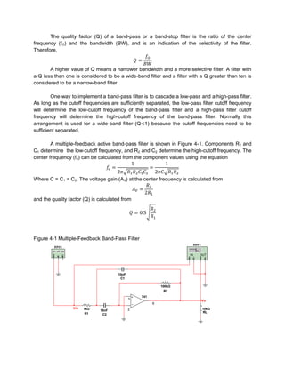 The quality factor (Q) of a band-pass or a band-stop filter is the ratio of the center
frequency (fO) and the bandwidth (BW), and is an indication of the selectivity of the filter.
Therefore,


       A higher value of Q means a narrower bandwidth and a more selective filter. A filter with
a Q less than one is considered to be a wide-band filter and a filter with a Q greater than ten is
considered to be a narrow-band filter.

        One way to implement a band-pass filter is to cascade a low-pass and a high-pass filter.
As long as the cutoff frequencies are sufficiently separated, the low-pass filter cutoff frequency
will determine the low-cutoff frequency of the band-pass filter and a high-pass filter cutoff
frequency will determine the high-cutoff frequency of the band-pass filter. Normally this
arrangement is used for a wide-band filter (Q 1) because the cutoff frequencies need to be
sufficient separated.

        A multiple-feedback active band-pass filter is shown in Figure 4-1. Components R1 and
C1 determine the low-cutoff frequency, and R2 and C2 determine the high-cutoff frequency. The
center frequency (fo) can be calculated from the component values using the equation



Where C = C1 = C2. The voltage gain (AV) at the center frequency is calculated from


and the quality factor (Q) is calculated from




Figure 4-1 Multiple-Feedback Band-Pass Filter
                                                                           XBP1
         XFG1

                                                                      IN      OUT




                                       10nF
                                        C1

                                                            100kΩ
                                                              R2
                                                  741
                                              3
                                                                                  Vo
                                                        6
                  Vin   1kΩ                   2                                   10kΩ
                              10nF
                         R1                                                       RL
                               C2
 