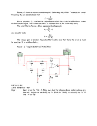 Figure 4-2 shows a second-order (two-pole) Sallen-Key notch filter. The expected center
frequency (fO) can be calculated from


        At this frequency (fo), the feedback signal returns with the correct amplitude and phase
to attenuate the input. This causes the output to be attenuated at the center frequency.
        The notch filter in Figure 4-2 has a passband voltage gain


and a quality factor


       The voltage gain of a Sallen-Key notch filter must be less than 2 and the circuit Q must
be less than 10 to avoid oscillation.

       Figure 4-2 Two pole Sallen-Key Notch Filter
                                                                         XBP1

         XFG1                                                       IN      OUT




                                                  27kΩ
                                                  27kΩ
                                                  R52
                                                      R/2
                       50nF
                       0.05µF            50nF
                                        0.05µF        3
                         C3               C
                Vin      C                 C                   6
                                                      2       741               Vo
                                                                                RL
                       54kΩ               54kΩ                                  10kΩ
                        54kΩ              54kΩ
                        R3                  R
                         R                    R                                 0
                                                            R2
                                      100nF
                                      2C          R1        10kΩ
                                                  13kΩ
                                  0
                                                  0



PROCEDURE
Active Band-Pass Filter
Step 1       Open circuit file FIG 4-1. Make sure that the following Bode plotter settings are
             selected. Magnitude, Vertical (Log, F = 40 dB, I = 10 dB), Horizontal (Log, F = 10
             kHz, I = 100 Hz)
 
