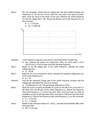 Step 2        Run the simulation. Notice that the voltage gain has been plotted between the
              frequencies of 100 Hz and 10 kHz. Draw the curve plot in the space provided.
              Next, move the cursor to the center of the curve. Measure the center frequency
              (fo) and the voltage gain in dB. Record the dB gain and center frequency (fo) on
              the curve plot.
                      fo = 1.572 kHz
                      AdB = 33.906 dB
            AdB




                                                                                         F (Hz)


Question:      Is the frequency response curve that of a band-pass filters? Explain why.
                   Yes, because the passes the frequencies within the band which is from
                   100.219 Hz to 10 kHz to pass and block the other frequency.
Step 3        Based on the dB voltage gain at the center frequency, calculate the actual
              voltage gain (AV)
                   AV = 49.58
Step 4        Based on the circuit component values, calculate the expected voltage gain (AV)
              at the center frequency (fo)
                   AV = 50
Question:     How did the measured voltage gain at the center frequency compare with the
              voltage gain calculated from the circuit values?
                   The difference is 0.42. The percentage difference is 0.84%
Step 5        Move the cursor as close as possible to a point on the left of the curve that is 3
              dB down from the dB gain at the center frequency (f o). Record the frequency
              (low-cutoff frequency, fC1) on the curve plot. Next, move the cursor as close as
              possible to a point on the right side of the curve that is 3 dB down from the center
              frequency (fo). Record the frequency (high-cutoff frequency, fC2) on the curve plot.
                   fC1 = 1.415 kHz
                   fC2 = 1.746 kHz
Step 6        Based on the measured values of fC1 and fC2, calculate the bandwidth (BW) of the
              band-pass filter.
                   BW = 0.331 kHz
 