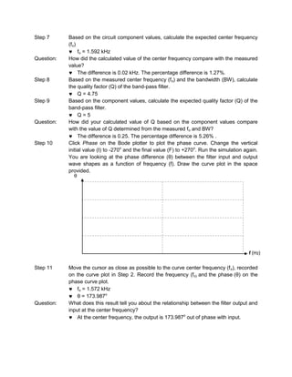Step 7      Based on the circuit component values, calculate the expected center frequency
            (fo)
                 fo = 1.592 kHz
Question:   How did the calculated value of the center frequency compare with the measured
            value?
                 The difference is 0.02 kHz. The percentage difference is 1.27%.
Step 8      Based on the measured center frequency (f o) and the bandwidth (BW), calculate
            the quality factor (Q) of the band-pass filter.
                 Q = 4.75
Step 9      Based on the component values, calculate the expected quality factor (Q) of the
            band-pass filter.
                 Q=5
Question:   How did your calculated value of Q based on the component values compare
            with the value of Q determined from the measured fo and BW?
                 The difference is 0.25. The percentage difference is 5.26% .
Step 10     Click Phase on the Bode plotter to plot the phase curve. Change the vertical
            initial value (I) to -270o and the final value (F) to +270o. Run the simulation again.
            You are looking at the phase difference (θ) between the filter input and output
            wave shapes as a function of frequency (f). Draw the curve plot in the space
            provided.
               θ




                                                                                              f (Hz)

Step 11     Move the cursor as close as possible to the curve center frequency (f o), recorded
            on the curve plot in Step 2. Record the frequency (f o) and the phase (θ) on the
            phase curve plot.
                fo = 1.572 kHz
                θ = 173.987o
Question:   What does this result tell you about the relationship between the filter output and
            input at the center frequency?
                At the center frequency, the output is 173.987o out of phase with input.
 