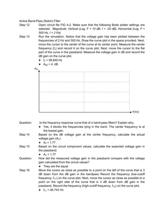Active Band-Pass (Notch) Filter
Step 12        Open circuit file FIG 4-2. Make sure that the following Bode plotter settings are
               selected. Magnitude, Vertical (Log, F = 10 dB, I = -20 dB), Horizontal (Log, F =
               500 Hz, I = 2 Hz)
Step 13        Run the simulation. Notice that the voltage gain has been plotted between the
               frequencies of 2 Hz and 500 Hz. Draw the curve plot in the space provided. Next,
               move the cursor to the center of the curve at its center point. Measure the center
               frequency (fo) and record it on the curve plot. Next, move the cursor to the flat
               part of the curve in the passband. Measure the voltage gain in dB and record the
               dB gain on the curve plot.
                   fo = 58.649 Hz
                   AdB = 4. dB
           AdB




                                                                                       f (Hz)


Question:      Is the frequency response curve that of a band-pass filters? Explain why.
                   Yes, it blocks the frequencies lying in the band. The center frequency Is at
                   the lowest gain.
Step 14       Based on the dB voltage gain at the center frequency, calculate the actual
              voltage gain (AV)
                   AV = 1.77
Step 15       Based on the circuit component values, calculate the expected voltage gain in
              the passband.
                   AV = 1.77
Question:     How did the measured voltage gain in the passband compare with the voltage
              gain calculated from the circuit values?
                   They are the equal
Step 16       Move the cursor as close as possible to a point on the left of the curve that is 3
              dB down from the dB gain in the bandpass Record the frequency (low-cutoff
              frequency, fC1) on the curve plot. Next, move the cursor as close as possible to a
              point on the right side of the curve that is 3 dB down from dB gain in the
              passband. Record the frequency (high-cutoff frequency, fC2) on the curve plot.
                   fC1 = 46.743 Hz
 