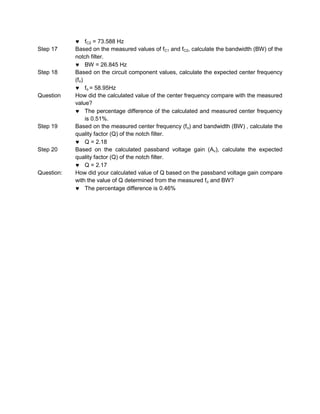 fC2 = 73.588 Hz
Step 17     Based on the measured values of fC1 and fC2, calculate the bandwidth (BW) of the
            notch filter.
                 BW = 26.845 Hz
Step 18     Based on the circuit component values, calculate the expected center frequency
            (fo)
                 fo = 58.95Hz
Question    How did the calculated value of the center frequency compare with the measured
            value?
                 The percentage difference of the calculated and measured center frequency
                 is 0.51%.
Step 19     Based on the measured center frequency (f o) and bandwidth (BW) , calculate the
            quality factor (Q) of the notch filter.
                 Q = 2.18
Step 20     Based on the calculated passband voltage gain (Av), calculate the expected
            quality factor (Q) of the notch filter.
                 Q = 2.17
Question:   How did your calculated value of Q based on the passband voltage gain compare
            with the value of Q determined from the measured fo and BW?
                 The percentage difference is 0.46%
 