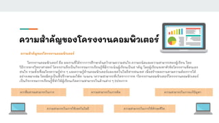 ความสําคัญของโครงงานคอมพิวเตอร์
ความสําคัญของโครงงานคอมพิวเตอร์
โครงงานคอมพิวเตอร์ คือ ผลงานที่ได้จากการศึกษาค้นคว้าตามความสนใจ ความถนัดและความสามารถของผู้เรียน โดย
วิธีการทางวิทยาศาสตร์ โครงงานจึงเป็นกิจกรรมการเรียนรู้ที่มีการเน้นผู้เรียนเป็นส าคัญ โดยผู้เรียนจะหาหัวข้อโครงงานที่ตนเอง
สนใจ รวมทั้งเชื่อมโยงความรู้ต่าง ๆ และความรู้ด้านคอมพิวเตอร์และเทคโนโลยีสารสนเทศ เพื่อสร้างผลงานตามความต้องการได้
อย่างเหมาะสม โดยมีครูเป็นที่ปรึกษาและให้ค าแนะน าความสามารถที่เกิดจากการท าโครงงานคอมพิวเตอร์โครงงานคอมพิวเตอร์
เป็นกิจกรรมการเรียนรู้ที่ทําให้ผู้เรียนเกิดความสามารถในด้านต่าง ๆ 5ประการ
ควาสื่อสารมสามารถในการ
ความสามารถในการใช้เทคโนโลยี
ความสามารถในการคิด ความสามารถในการแก้ปัญหา
ความสามารถในการใช้ทักษะชีวิต
 