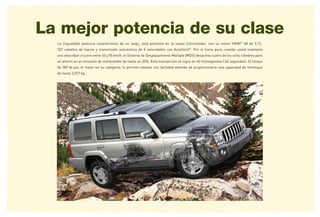 La mejor potencia de su clase
  La inigualable potencia característica de un Jeep® está presente en la nueva Commander, con su motor HEMI® V8 de 5.7L,
  357 caballos de fuerza y transmisión automática de 5 velocidades con AutoStick®. Por si fuera poco, cuando usted mantiene
  una velocidad crucero entre 65 y 95 km/h, el Sistema de Desplazamiento Múltiple (MDS) desactiva cuatro de los ocho cilindros para
  un ahorro en el consumo de combustible de hasta un 20%. Esta transacción se logra en 40 milisegundos (.04 segundos). El torque
  de 389 lb-pie, el mejor en su categoría, le permite rebasar con facilidad además de proporcionarle una capacidad de remolque
  de hasta 3,027 kg.
 